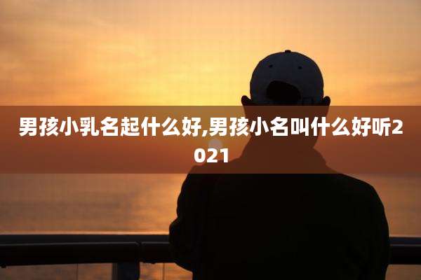 男孩小乳名起什么好,男孩小名叫什么好听2021