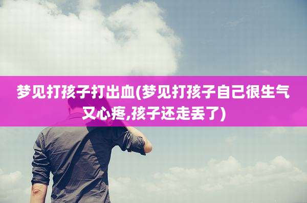 梦见打孩子打出血(梦见打孩子自己很生气又心疼,孩子还走丢了)