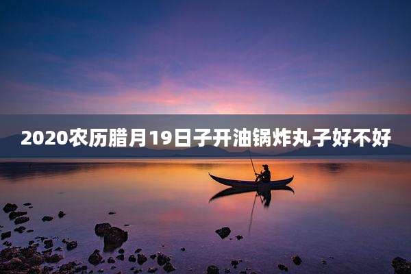 2020农历腊月19日子开油锅炸丸子好不好