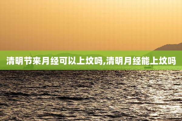 清明节来月经可以上坟吗,清明月经能上坟吗