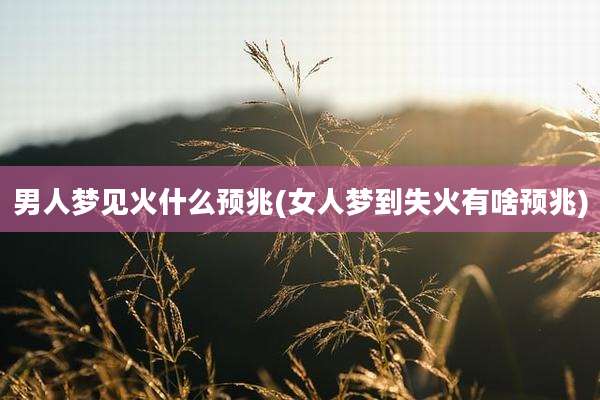 男人梦见火什么预兆(女人梦到失火有啥预兆)