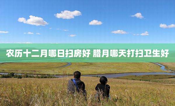 农历十二月哪日扫房好 腊月哪天打扫卫生好