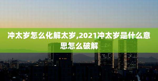 冲太岁怎么化解太岁,2021冲太岁是什么意思怎么破解