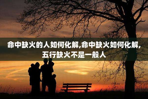 命中缺火的人如何化解,命中缺火如何化解,五行缺火不是一般人