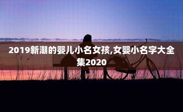 2019新潮的婴儿小名女孩,女婴小名字大全集2020
