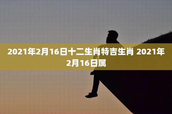 2021年2月16日十二生肖特吉生肖 2021年2月16日属