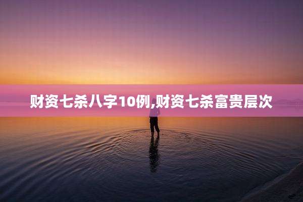 财资七杀八字10例,财资七杀富贵层次