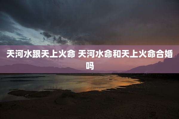天河水跟天上火命 天河水命和天上火命合婚吗