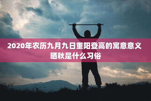 2020年农历九月九日重阳登高的寓意意义 晒秋是什么习俗