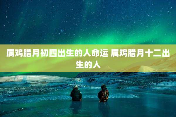 属鸡腊月初四出生的人命运 属鸡腊月十二出生的人