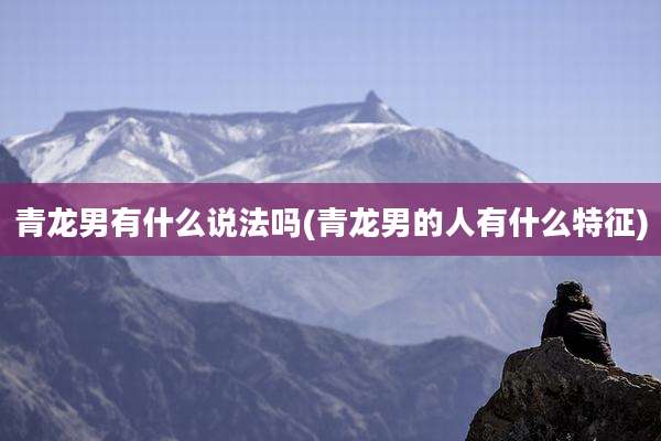 青龙男有什么说法吗(青龙男的人有什么特征)