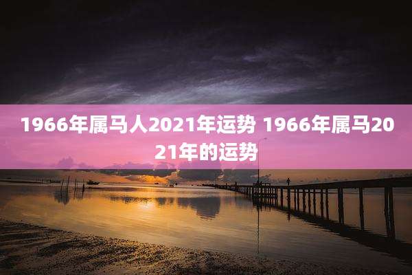 1966年属马人2021年运势 1966年属马2021年的运势