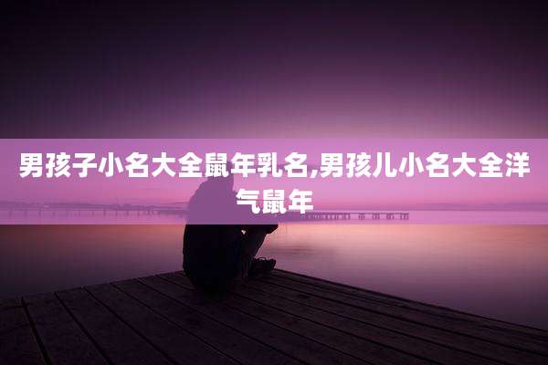男孩子小名大全鼠年乳名,男孩儿小名大全洋气鼠年