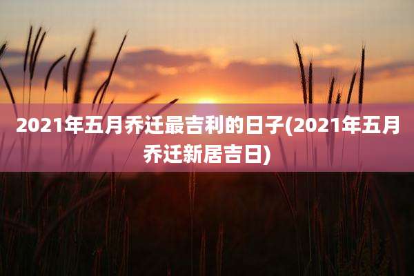 2021年五月乔迁最吉利的日子(2021年五月乔迁新居吉日)