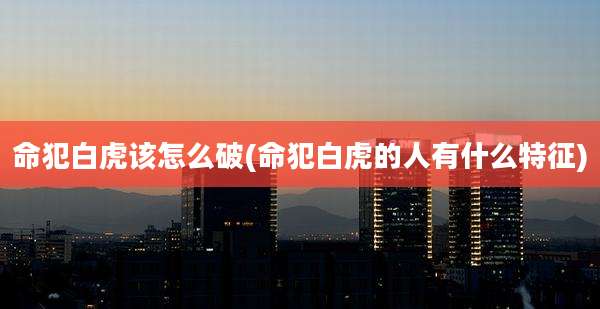命犯白虎该怎么破(命犯白虎的人有什么特征)