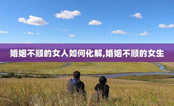婚姻不顺的女人如何化解,婚姻不顺的女生
