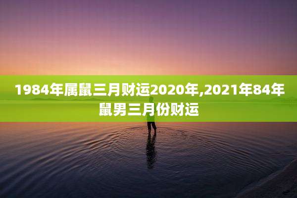 1984年属鼠三月财运2020年,2021年84年鼠男三月份财运