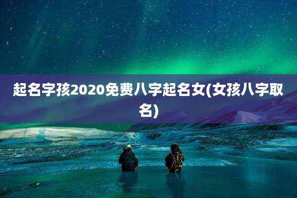 起名字孩2020免费八字起名女(女孩八字取名)