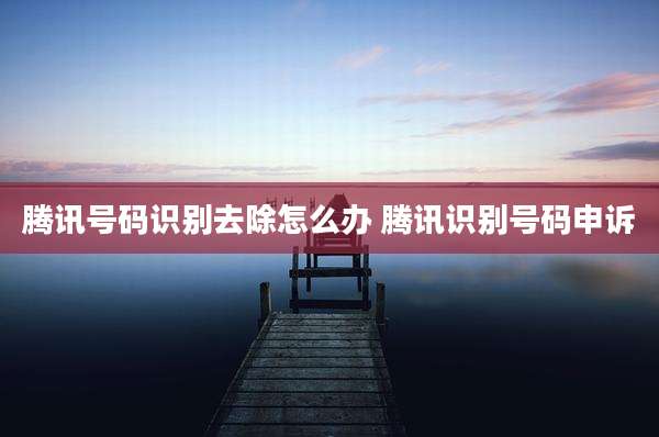腾讯号码识别去除怎么办 腾讯识别号码申诉