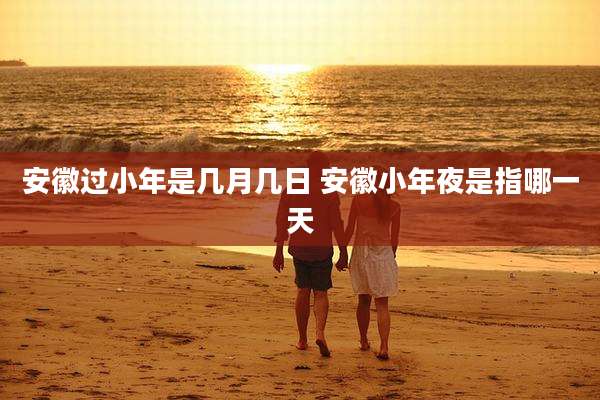安徽过小年是几月几日 安徽小年夜是指哪一天