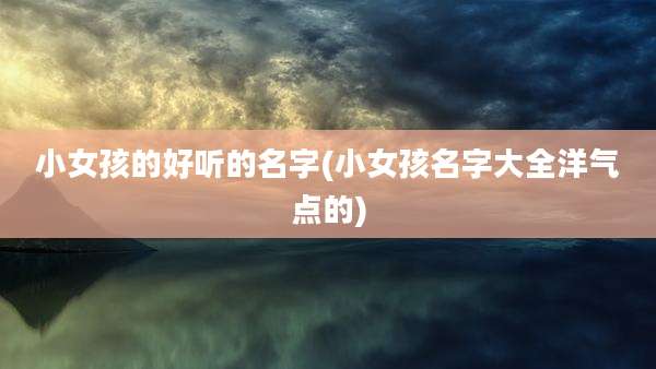 小女孩的好听的名字(小女孩名字大全洋气点的)