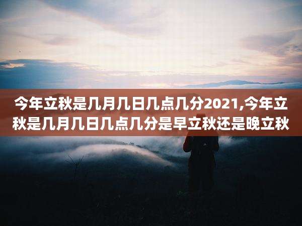 今年立秋是几月几日几点几分2021,今年立秋是几月几日几点几分是早立秋还是晚立秋