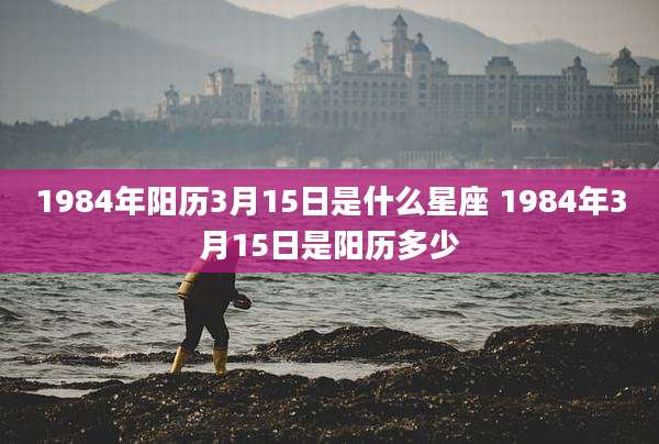 1984年阳历3月15日是什么星座 1984年3月15日是阳历多少