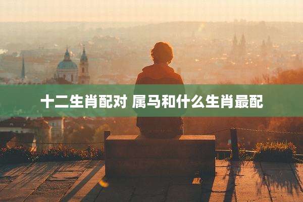 十二生肖配对 属马和什么生肖最配