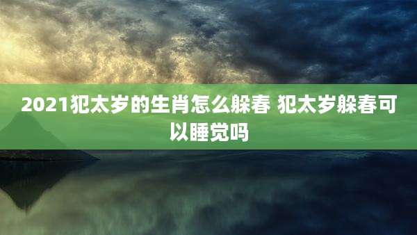2021犯太岁的生肖怎么躲春 犯太岁躲春可以睡觉吗