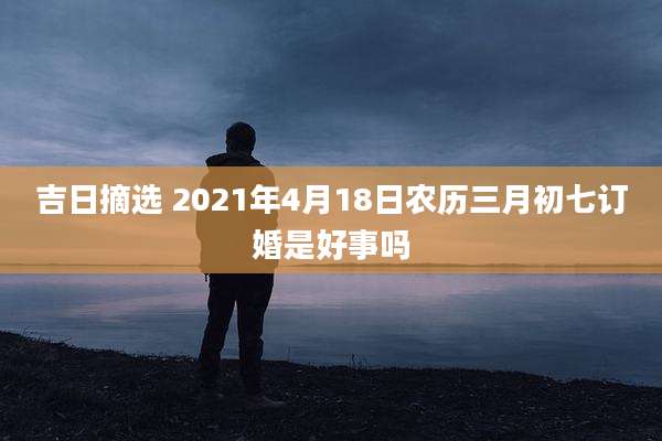 吉日摘选 2021年4月18日农历三月初七订婚是好事吗