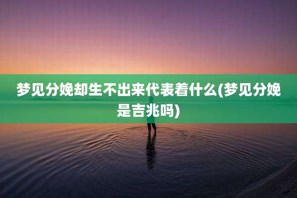 梦见分娩却生不出来代表着什么(梦见分娩是吉兆吗)