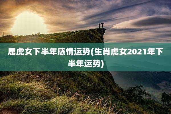 属虎女下半年感情运势(生肖虎女2021年下半年运势)