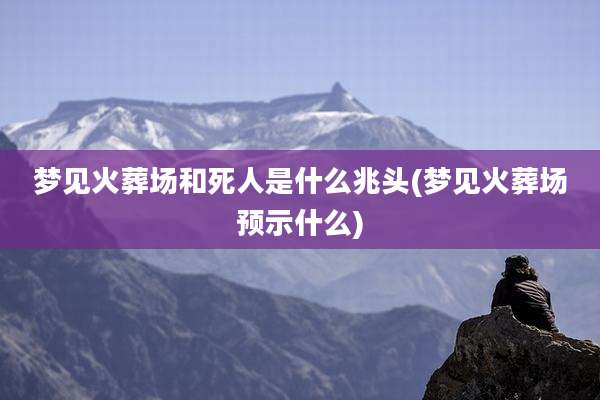 梦见火葬场和死人是什么兆头(梦见火葬场预示什么)