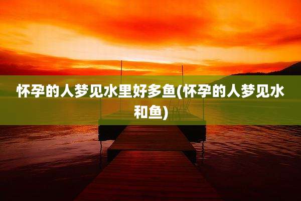 怀孕的人梦见水里好多鱼(怀孕的人梦见水和鱼)