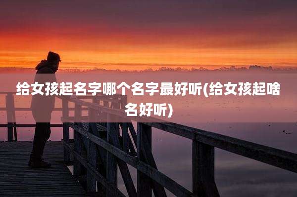 给女孩起名字哪个名字最好听(给女孩起啥名好听)