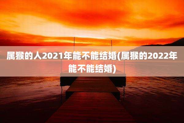 属猴的人2021年能不能结婚(属猴的2022年能不能结婚)