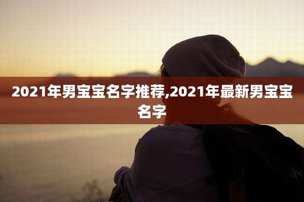 2021年男宝宝名字推荐,2021年最新男宝宝名字