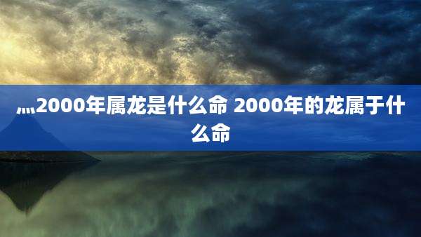 灬2000年属龙是什么命 2000年的龙属于什么命