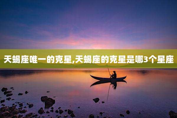 天蝎座唯一的克星,天蝎座的克星是哪3个星座