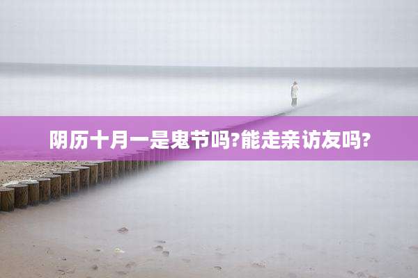 阴历十月一是鬼节吗?能走亲访友吗?