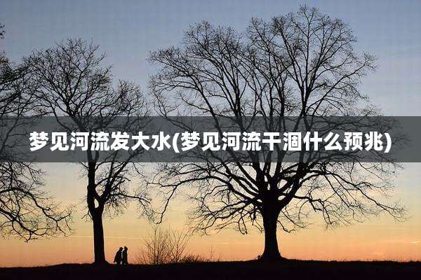 梦见河流发大水(梦见河流干涸什么预兆)