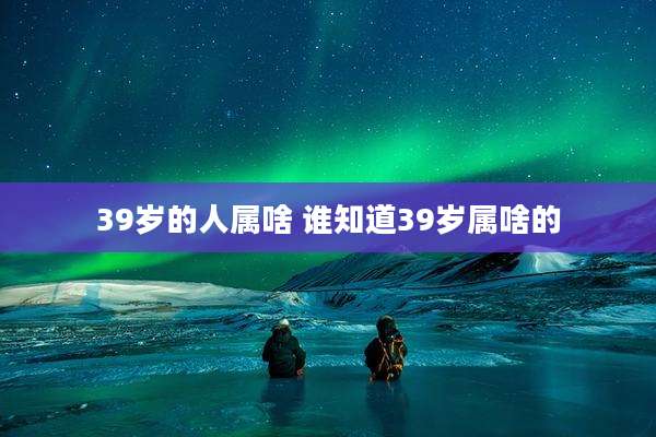 39岁的人属啥 谁知道39岁属啥的