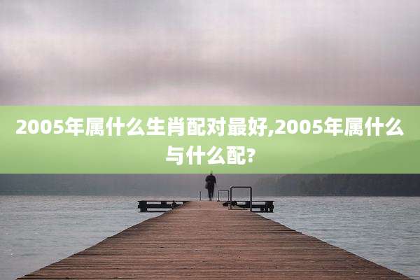 2005年属什么生肖配对最好,2005年属什么与什么配?