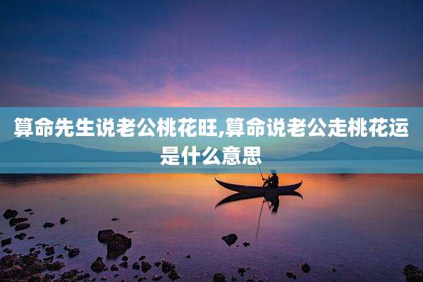 算命先生说老公桃花旺,算命说老公走桃花运是什么意思