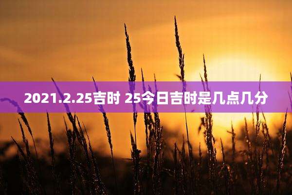 2021.2.25吉时 25今日吉时是几点几分