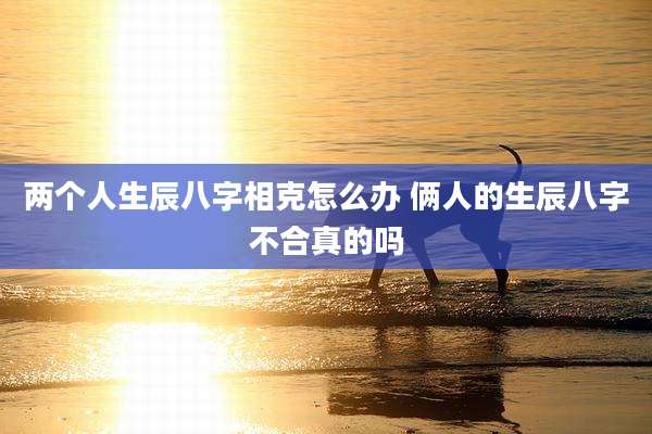 两个人生辰八字相克怎么办 俩人的生辰八字不合真的吗