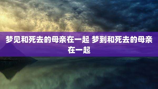 梦见和死去的母亲在一起 梦到和死去的母亲在一起