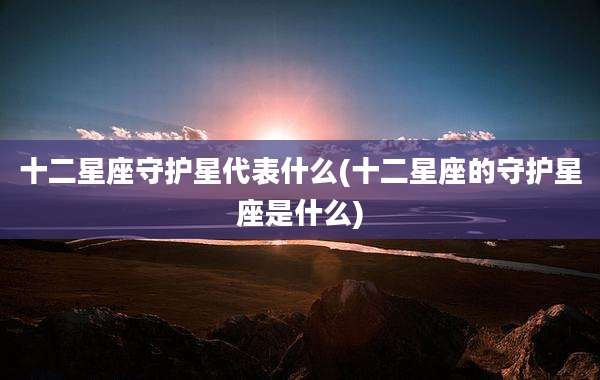 十二星座守护星代表什么(十二星座的守护星座是什么)