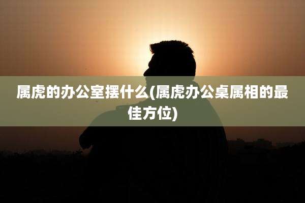 属虎的办公室摆什么(属虎办公桌属相的最佳方位)