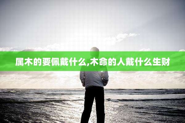 属木的要佩戴什么,木命的人戴什么生财